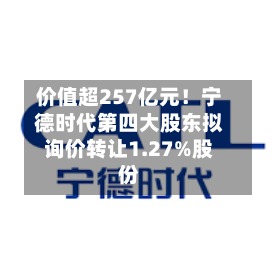 价值超257亿元！宁德时代第四大股东拟询价转让1.27%股份-第3张图片