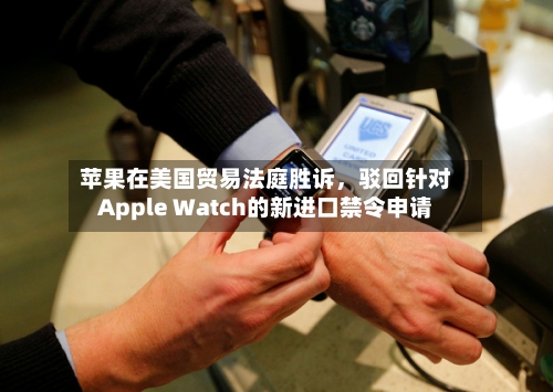 苹果在美国贸易法庭胜诉	，驳回针对Apple Watch的新进口禁令申请-第3张图片