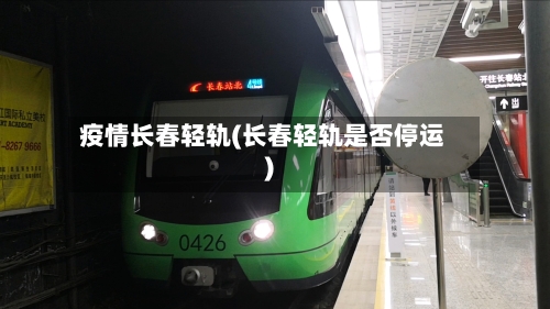 疫情长春轻轨(长春轻轨是否停运)-第3张图片