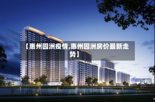 【惠州园洲疫情,惠州园洲房价最新走势】